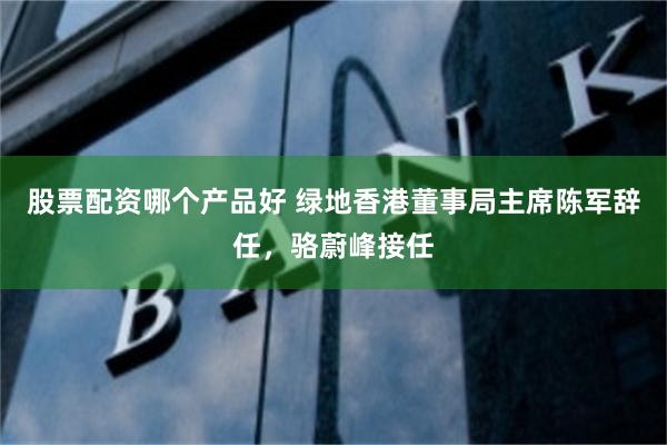 股票配资哪个产品好 绿地香港董事局主席陈军辞任，骆蔚峰接任