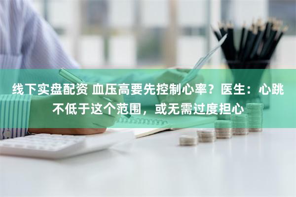 线下实盘配资 血压高要先控制心率？医生：心跳不低于这个范围，或无需过度担心