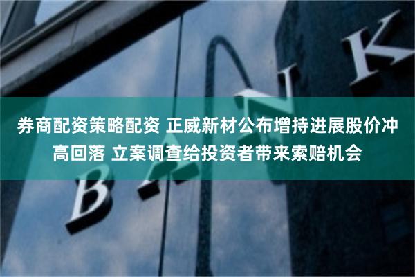 券商配资策略配资 正威新材公布增持进展股价冲高回落 立案调查给投资者带来索赔机会