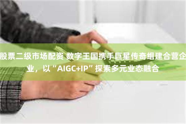 股票二级市场配资 数字王国携手巨星传奇组建合营企业，以“AIGC+IP”探索多元业态融合