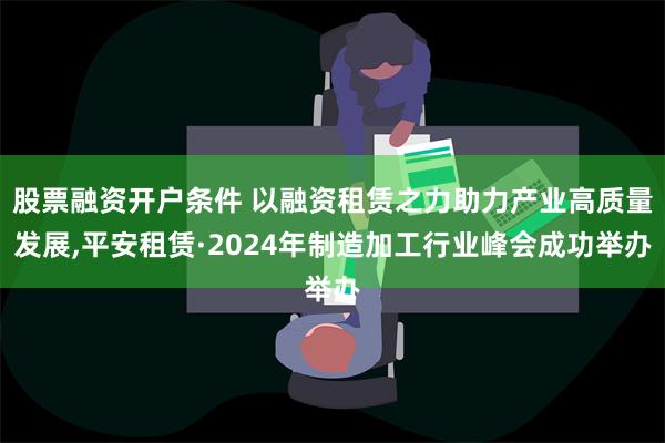 股票融资开户条件 以融资租赁之力助力产业高质量发展,平安租赁·2024年制造加工行业峰会成功举办