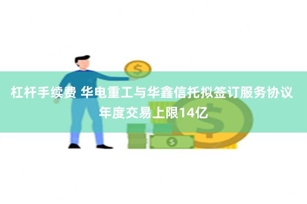 杠杆手续费 华电重工与华鑫信托拟签订服务协议 年度交易上限14亿