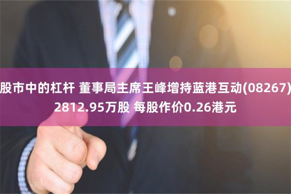 股市中的杠杆 董事局主席王峰增持蓝港互动(08267)2812.95万股 每股作价0.26港元