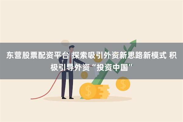 东营股票配资平台 探索吸引外资新思路新模式 积极引导外资“投资中国”