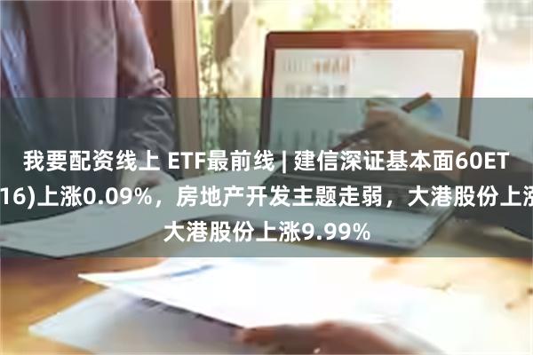 我要配资线上 ETF最前线 | 建信深证基本面60ETF(159916)上涨0.09%，房地产开发主题走弱，大港股份上涨9.99%