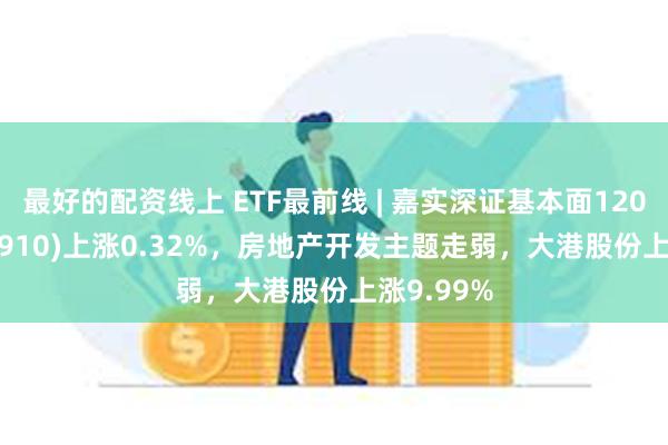 最好的配资线上 ETF最前线 | 嘉实深证基本面120ETF(159910)上涨0.32%，房地产开发主题走弱，大港股份上涨9.99%