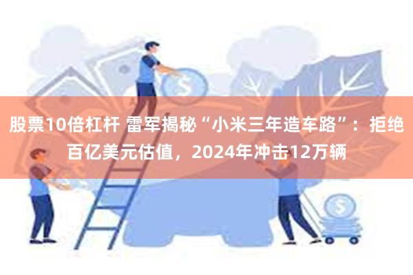 股票10倍杠杆 雷军揭秘“小米三年造车路”：拒绝百亿美元估值，2024年冲击12万辆