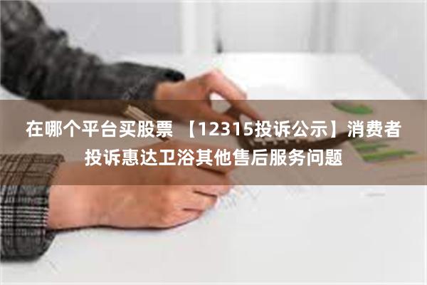 在哪个平台买股票 【12315投诉公示】消费者投诉惠达卫