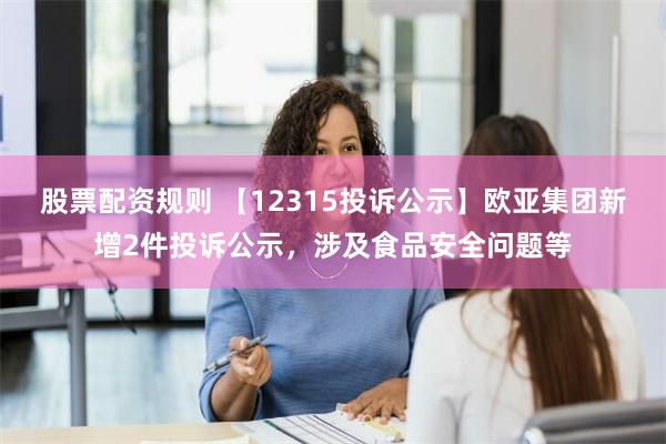 股票配资规则 【12315投诉公示】欧亚集团新增2件投诉公示，涉及食品安全问题等