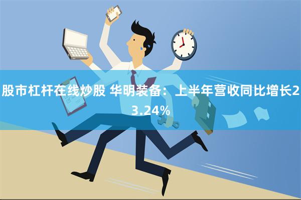 股市杠杆在线炒股 华明装备：上半年营收同比增长23.24%