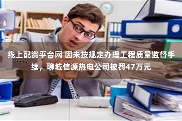 线上配资平台网 因未按规定办理工程质量监督手续，聊城信源热电