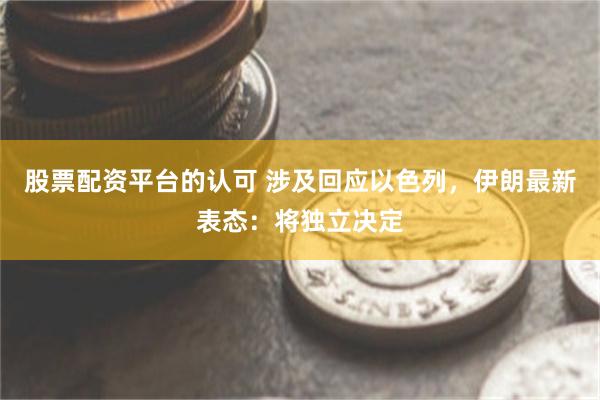 股票配资平台的认可 涉及回应以色列，伊朗最新表态：将独立决定