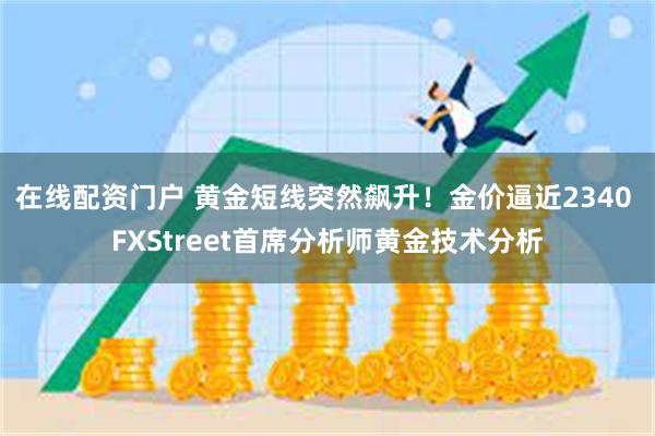 在线配资门户 黄金短线突然飙升！金价逼近2340 FXStreet首席分析师黄金技术分析