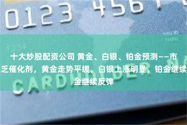 十大炒股配资公司 黄金、白银、铂金预测——市场缺乏催化剂，黄金走势平缓，白银上涨明显，铂金继续反弹