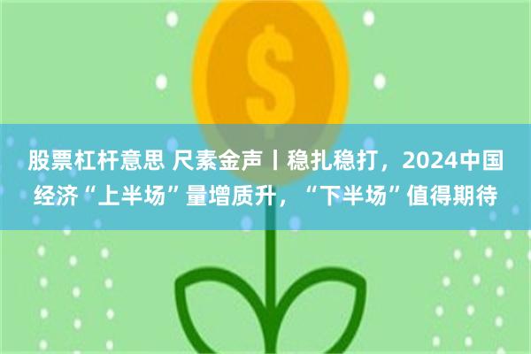 股票杠杆意思 尺素金声丨稳扎稳打，2024中国经济“上半场”量增质升，“下半场”值得期待