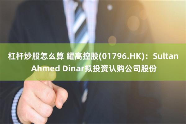 杠杆炒股怎么算 耀高控股(01796.HK)：Sultan Ahmed Dinar拟投资认购公司股份