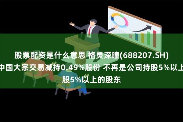 股票配资是什么意思 格灵深瞳(688207.SH)：红杉中国大宗交易减持0.49%股份 不再是公司持股5%以上的股东