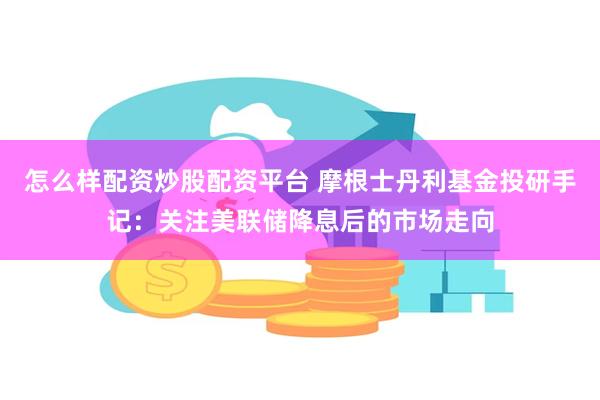 怎么样配资炒股配资平台 摩根士丹利基金投研手记：关注美联储降息后的市场走向