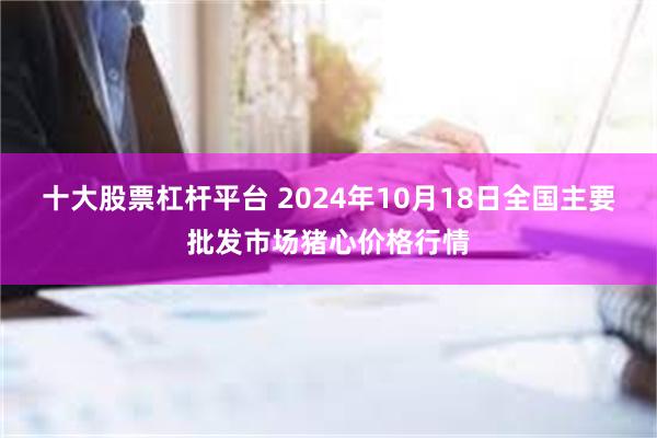 十大股票杠杆平台 2024年10月18日全国主要批发市场