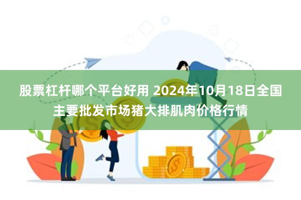 股票杠杆哪个平台好用 2024年10月18日全国主要批发市场