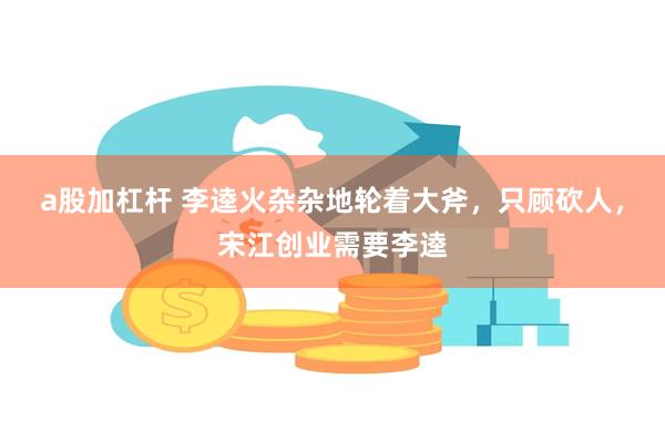 a股加杠杆 李逵火杂杂地轮着大斧，只顾砍人，宋江创业需要李逵