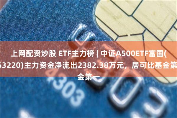 上网配资炒股 ETF主力榜 | 中证A500ETF富国(563220)主力资金净流出2382.38万元，居可比基金第一