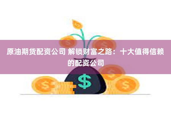 原油期货配资公司 解锁财富之路：十大值得信赖的配资公司