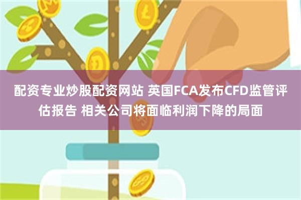 配资专业炒股配资网站 英国FCA发布CFD监管评估报告 相关公司将面临利润下降的局面