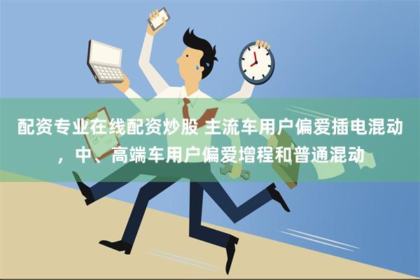 配资专业在线配资炒股 主流车用户偏爱插电混动，中、高端车用户偏爱增程和普通混动