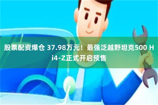 股票配资爆仓 37.98万元！最强泛越野坦克500 Hi4-Z正式开启预售