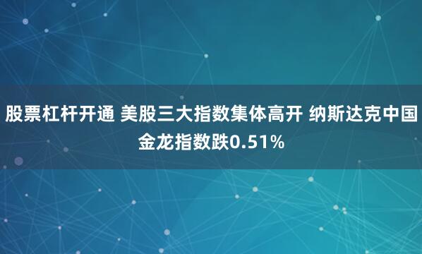 股票杠杆开通 美股三大指数集体高开 纳斯达克中国金龙指数跌0.51%