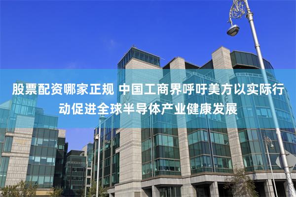 股票配资哪家正规 中国工商界呼吁美方以实际行动促进全球半导体产业健康发展