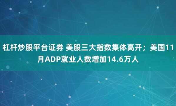 杠杆炒股平台证券 美股三大指数集体高开；美国11月ADP就业人数增加14.6万人