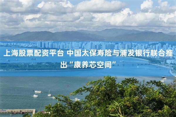 上海股票配资平台 中国太保寿险与浦发银行联合推出“康养芯空间”