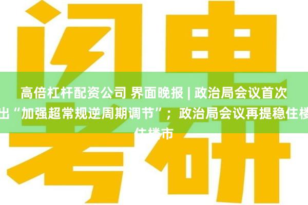 高倍杠杆配资公司 界面晚报 | 政治局会议首次提出“加强超常规逆周期调节”；政治局会议再提稳住楼市