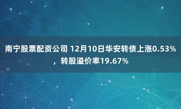 南宁股票配资公司 12月10日华安转债上涨0.53%，转股溢价率19.67%