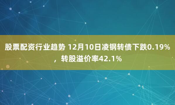 股票配资行业趋势 12月10日凌钢转债下跌0.19%，转股溢价率42.1%