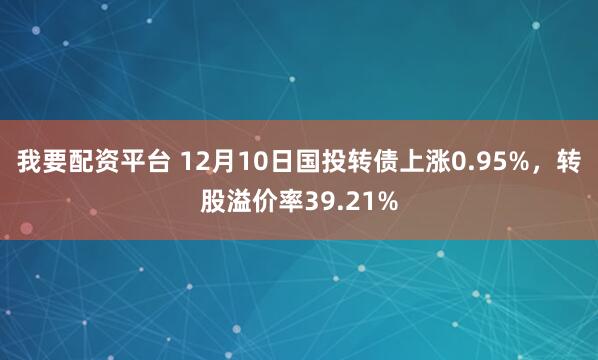 我要配资平台 12月10日国投转债上涨0.95%，转股溢价率39.21%