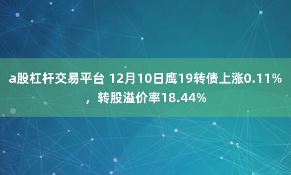 a股杠杆交易平台 12月10日鹰19转债上涨0.11%，转股溢价率18.44%