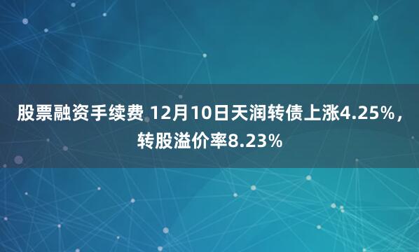 股票融资手续费 12月10日天润转债上涨4.25%，转股溢价率8.23%