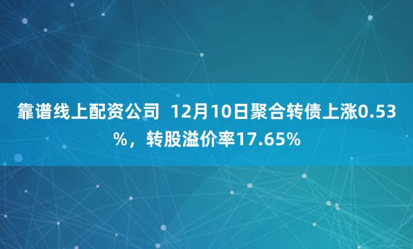 靠谱线上配资公司  12月10日聚合转债上涨0.53%，转股溢价率17.65%