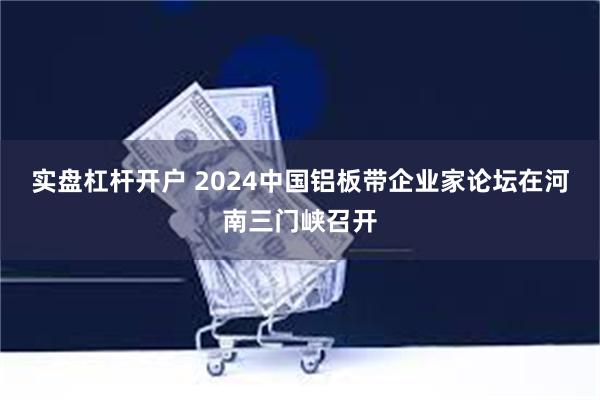 实盘杠杆开户 2024中国铝板带企业家论坛在河南三门峡召开