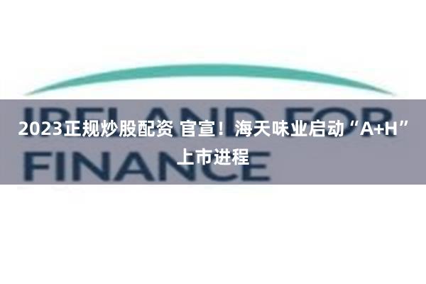 2023正规炒股配资 官宣！海天味业启动“A+H”上市进程