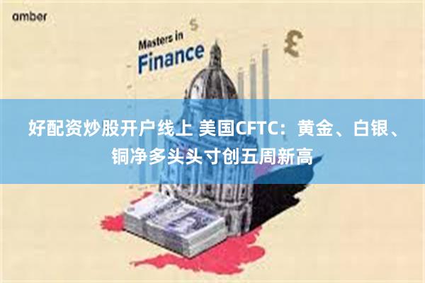 好配资炒股开户线上 美国CFTC：黄金、白银、铜净多头头寸创五周新高