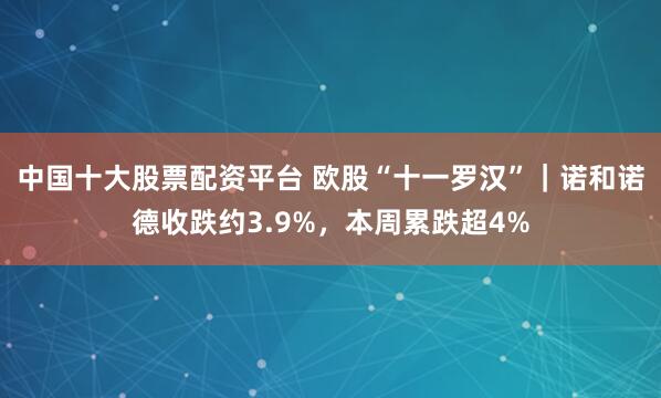 中国十大股票配资平台 欧股“十一罗汉”｜诺和诺德收跌约3.9%，本周累跌超4%