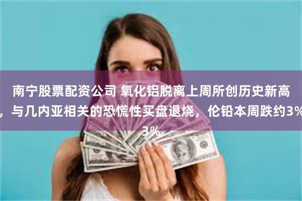 南宁股票配资公司 氧化铝脱离上周所创历史新高，与几内亚相关的恐慌性买盘退烧，伦铅本周跌约3%