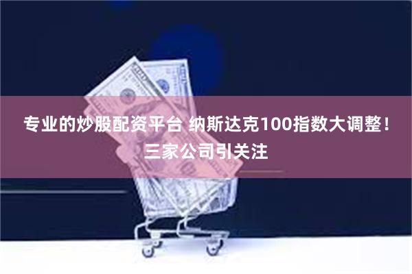 专业的炒股配资平台 纳斯达克100指数大调整！三家公司引关注