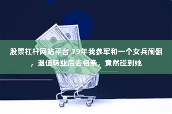 股票杠杆网站平台 79年我参军和一个女兵闹翻，退伍转业后去相亲，竟然碰到她