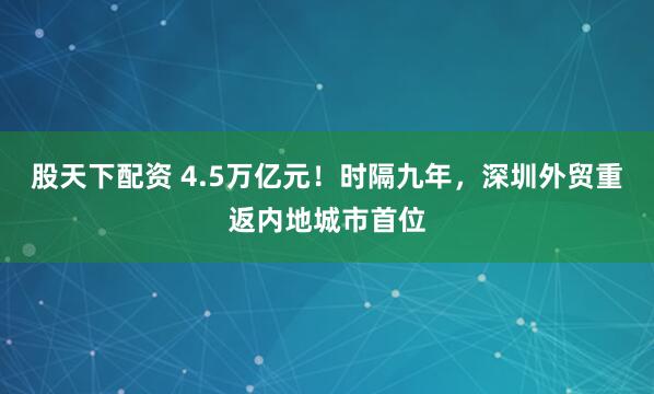 股天下配资 4.5万亿元！时隔九年，深圳外贸重返内地城市首位