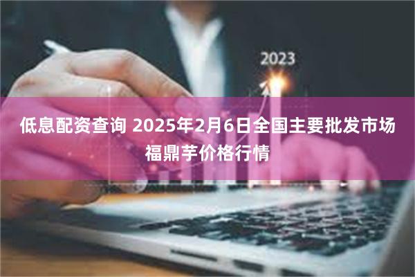 低息配资查询 2025年2月6日全国主要批发市场福鼎芋价格行情